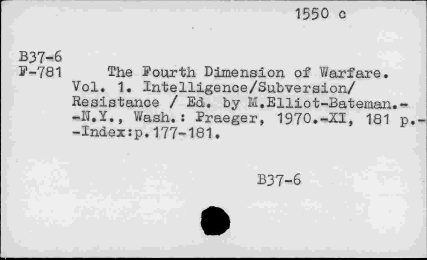 ﻿1550 c
B37-6
F-781 The Fourth Dimension of Warfare.
Vol. 1. Intelligence/Subversion/ Resistance / Ed. by M.Elliot-Bateman.--N.Y., Wash.: Praeger, 1970.-XI, 181 p.--Indexzp.177-181.
B37-6